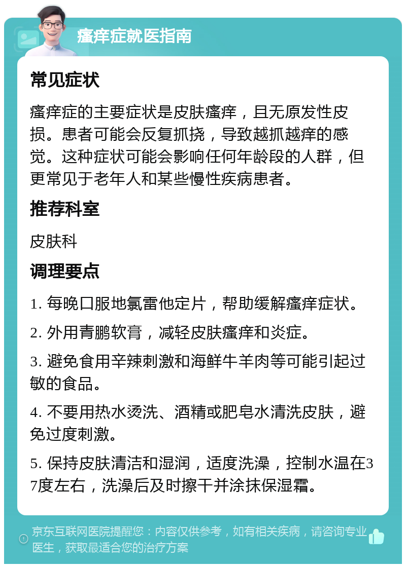 瘙痒症就医指南 常见症状 瘙痒症的主要症状是皮肤瘙痒，且无原发性皮损。患者可能会反复抓挠，导致越抓越痒的感觉。这种症状可能会影响任何年龄段的人群，但更常见于老年人和某些慢性疾病患者。 推荐科室 皮肤科 调理要点 1. 每晚口服地氯雷他定片，帮助缓解瘙痒症状。 2. 外用青鹏软膏，减轻皮肤瘙痒和炎症。 3. 避免食用辛辣刺激和海鲜牛羊肉等可能引起过敏的食品。 4. 不要用热水烫洗、酒精或肥皂水清洗皮肤，避免过度刺激。 5. 保持皮肤清洁和湿润，适度洗澡，控制水温在37度左右，洗澡后及时擦干并涂抹保湿霜。