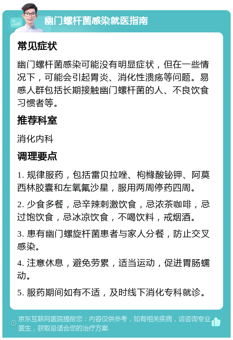 幽门螺杆菌感染就医指南 常见症状 幽门螺杆菌感染可能没有明显症状，但在一些情况下，可能会引起胃炎、消化性溃疡等问题。易感人群包括长期接触幽门螺杆菌的人、不良饮食习惯者等。 推荐科室 消化内科 调理要点 1. 规律服药，包括雷贝拉唑、枸橼酸铋钾、阿莫西林胶囊和左氧氟沙星，服用两周停药四周。 2. 少食多餐，忌辛辣刺激饮食，忌浓茶咖啡，忌过饱饮食，忌冰凉饮食，不喝饮料，戒烟酒。 3. 患有幽门螺旋杆菌患者与家人分餐，防止交叉感染。 4. 注意休息，避免劳累，适当运动，促进胃肠蠕动。 5. 服药期间如有不适，及时线下消化专科就诊。