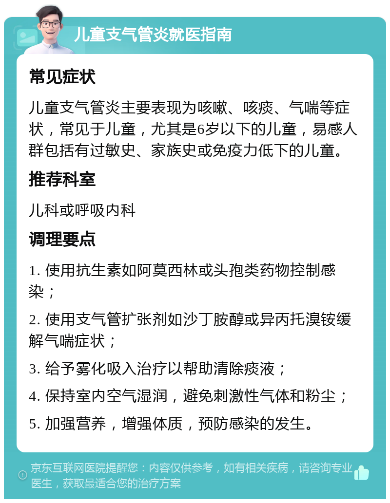 儿童支气管炎就医指南 常见症状 儿童支气管炎主要表现为咳嗽、咳痰、气喘等症状，常见于儿童，尤其是6岁以下的儿童，易感人群包括有过敏史、家族史或免疫力低下的儿童。 推荐科室 儿科或呼吸内科 调理要点 1. 使用抗生素如阿莫西林或头孢类药物控制感染； 2. 使用支气管扩张剂如沙丁胺醇或异丙托溴铵缓解气喘症状； 3. 给予雾化吸入治疗以帮助清除痰液； 4. 保持室内空气湿润，避免刺激性气体和粉尘； 5. 加强营养，增强体质，预防感染的发生。