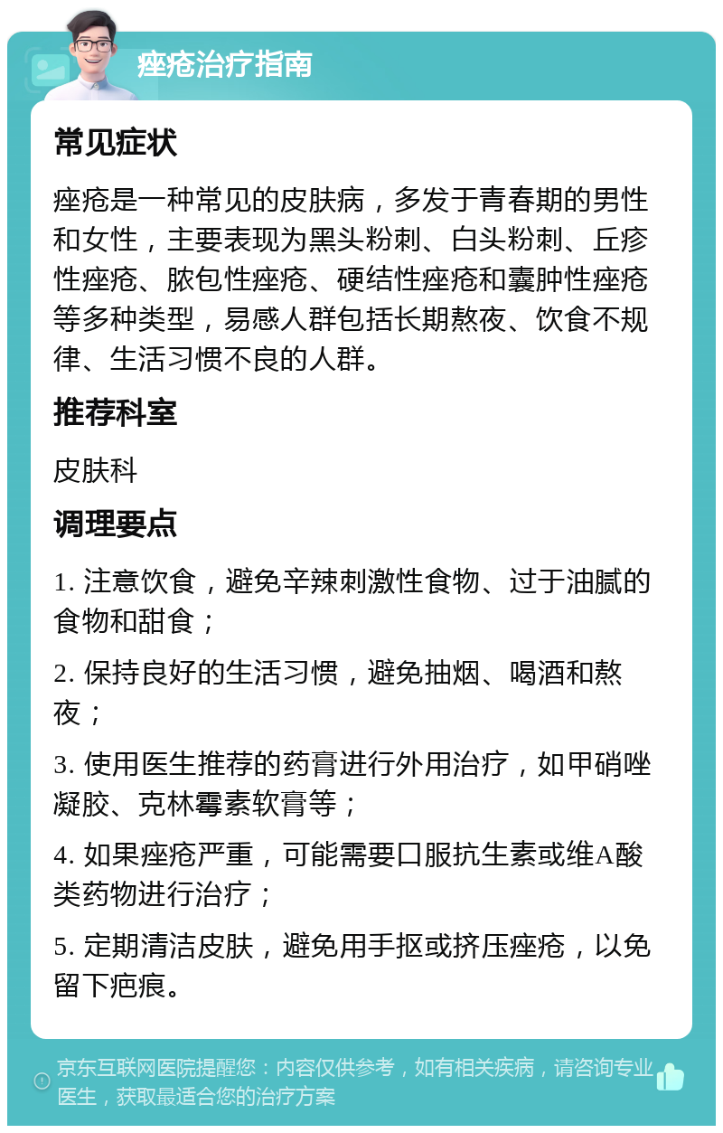 痤疮治疗指南 常见症状 痤疮是一种常见的皮肤病，多发于青春期的男性和女性，主要表现为黑头粉刺、白头粉刺、丘疹性痤疮、脓包性痤疮、硬结性痤疮和囊肿性痤疮等多种类型，易感人群包括长期熬夜、饮食不规律、生活习惯不良的人群。 推荐科室 皮肤科 调理要点 1. 注意饮食，避免辛辣刺激性食物、过于油腻的食物和甜食； 2. 保持良好的生活习惯，避免抽烟、喝酒和熬夜； 3. 使用医生推荐的药膏进行外用治疗，如甲硝唑凝胶、克林霉素软膏等； 4. 如果痤疮严重，可能需要口服抗生素或维A酸类药物进行治疗； 5. 定期清洁皮肤，避免用手抠或挤压痤疮，以免留下疤痕。