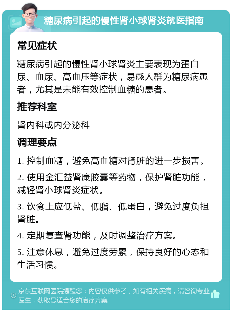 糖尿病引起的慢性肾小球肾炎就医指南 常见症状 糖尿病引起的慢性肾小球肾炎主要表现为蛋白尿、血尿、高血压等症状，易感人群为糖尿病患者，尤其是未能有效控制血糖的患者。 推荐科室 肾内科或内分泌科 调理要点 1. 控制血糖，避免高血糖对肾脏的进一步损害。 2. 使用金汇益肾康胶囊等药物，保护肾脏功能，减轻肾小球肾炎症状。 3. 饮食上应低盐、低脂、低蛋白，避免过度负担肾脏。 4. 定期复查肾功能，及时调整治疗方案。 5. 注意休息，避免过度劳累，保持良好的心态和生活习惯。