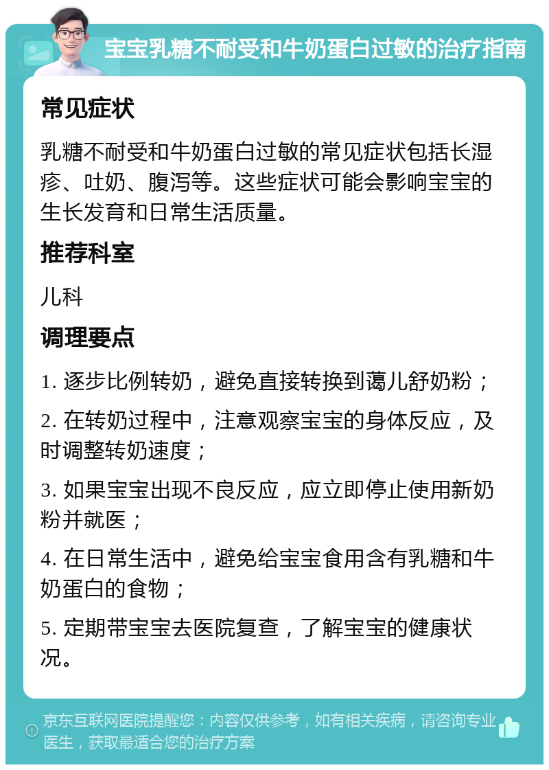 宝宝乳糖不耐受和牛奶蛋白过敏的治疗指南 常见症状 乳糖不耐受和牛奶蛋白过敏的常见症状包括长湿疹、吐奶、腹泻等。这些症状可能会影响宝宝的生长发育和日常生活质量。 推荐科室 儿科 调理要点 1. 逐步比例转奶，避免直接转换到蔼儿舒奶粉； 2. 在转奶过程中，注意观察宝宝的身体反应，及时调整转奶速度； 3. 如果宝宝出现不良反应，应立即停止使用新奶粉并就医； 4. 在日常生活中，避免给宝宝食用含有乳糖和牛奶蛋白的食物； 5. 定期带宝宝去医院复查，了解宝宝的健康状况。