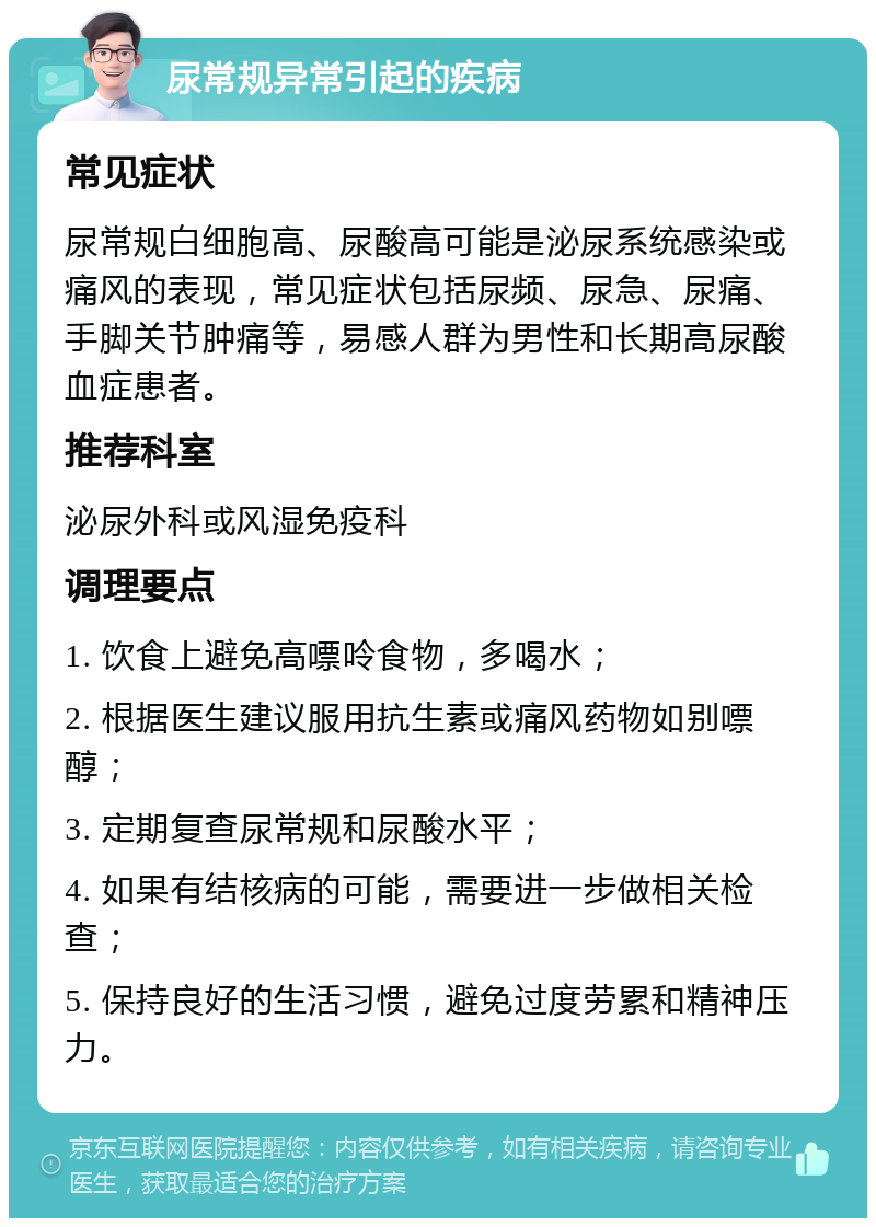 尿常规异常引起的疾病 常见症状 尿常规白细胞高、尿酸高可能是泌尿系统感染或痛风的表现，常见症状包括尿频、尿急、尿痛、手脚关节肿痛等，易感人群为男性和长期高尿酸血症患者。 推荐科室 泌尿外科或风湿免疫科 调理要点 1. 饮食上避免高嘌呤食物，多喝水； 2. 根据医生建议服用抗生素或痛风药物如别嘌醇； 3. 定期复查尿常规和尿酸水平； 4. 如果有结核病的可能，需要进一步做相关检查； 5. 保持良好的生活习惯，避免过度劳累和精神压力。