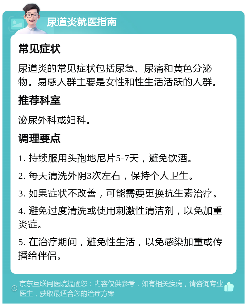 尿道炎就医指南 常见症状 尿道炎的常见症状包括尿急、尿痛和黄色分泌物。易感人群主要是女性和性生活活跃的人群。 推荐科室 泌尿外科或妇科。 调理要点 1. 持续服用头孢地尼片5-7天，避免饮酒。 2. 每天清洗外阴3次左右，保持个人卫生。 3. 如果症状不改善，可能需要更换抗生素治疗。 4. 避免过度清洗或使用刺激性清洁剂，以免加重炎症。 5. 在治疗期间，避免性生活，以免感染加重或传播给伴侣。