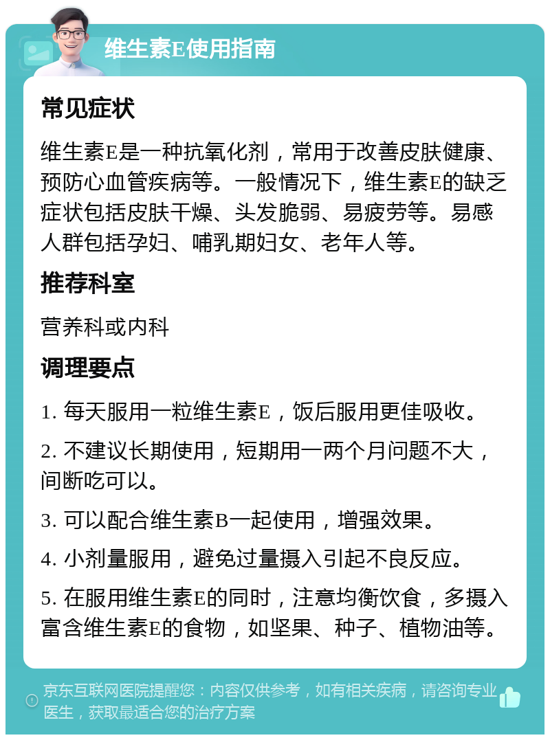 维生素E使用指南 常见症状 维生素E是一种抗氧化剂，常用于改善皮肤健康、预防心血管疾病等。一般情况下，维生素E的缺乏症状包括皮肤干燥、头发脆弱、易疲劳等。易感人群包括孕妇、哺乳期妇女、老年人等。 推荐科室 营养科或内科 调理要点 1. 每天服用一粒维生素E，饭后服用更佳吸收。 2. 不建议长期使用，短期用一两个月问题不大，间断吃可以。 3. 可以配合维生素B一起使用，增强效果。 4. 小剂量服用，避免过量摄入引起不良反应。 5. 在服用维生素E的同时，注意均衡饮食，多摄入富含维生素E的食物，如坚果、种子、植物油等。