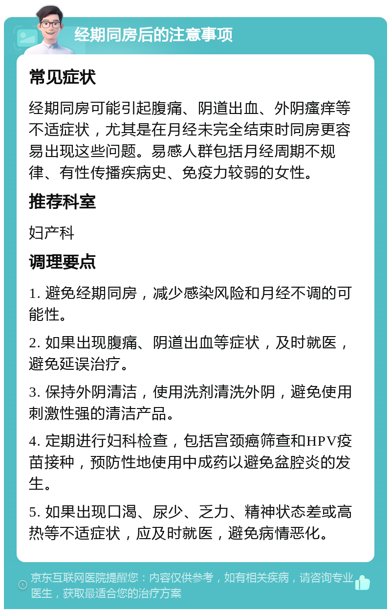 经期同房后的注意事项 常见症状 经期同房可能引起腹痛、阴道出血、外阴瘙痒等不适症状，尤其是在月经未完全结束时同房更容易出现这些问题。易感人群包括月经周期不规律、有性传播疾病史、免疫力较弱的女性。 推荐科室 妇产科 调理要点 1. 避免经期同房，减少感染风险和月经不调的可能性。 2. 如果出现腹痛、阴道出血等症状，及时就医，避免延误治疗。 3. 保持外阴清洁，使用洗剂清洗外阴，避免使用刺激性强的清洁产品。 4. 定期进行妇科检查，包括宫颈癌筛查和HPV疫苗接种，预防性地使用中成药以避免盆腔炎的发生。 5. 如果出现口渴、尿少、乏力、精神状态差或高热等不适症状，应及时就医，避免病情恶化。