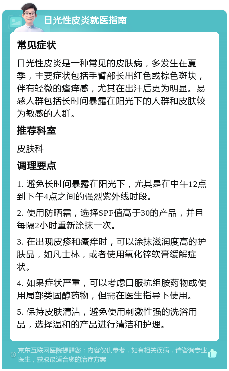 日光性皮炎就医指南 常见症状 日光性皮炎是一种常见的皮肤病，多发生在夏季，主要症状包括手臂部长出红色或棕色斑块，伴有轻微的瘙痒感，尤其在出汗后更为明显。易感人群包括长时间暴露在阳光下的人群和皮肤较为敏感的人群。 推荐科室 皮肤科 调理要点 1. 避免长时间暴露在阳光下，尤其是在中午12点到下午4点之间的强烈紫外线时段。 2. 使用防晒霜，选择SPF值高于30的产品，并且每隔2小时重新涂抹一次。 3. 在出现皮疹和瘙痒时，可以涂抹滋润度高的护肤品，如凡士林，或者使用氧化锌软膏缓解症状。 4. 如果症状严重，可以考虑口服抗组胺药物或使用局部类固醇药物，但需在医生指导下使用。 5. 保持皮肤清洁，避免使用刺激性强的洗浴用品，选择温和的产品进行清洁和护理。