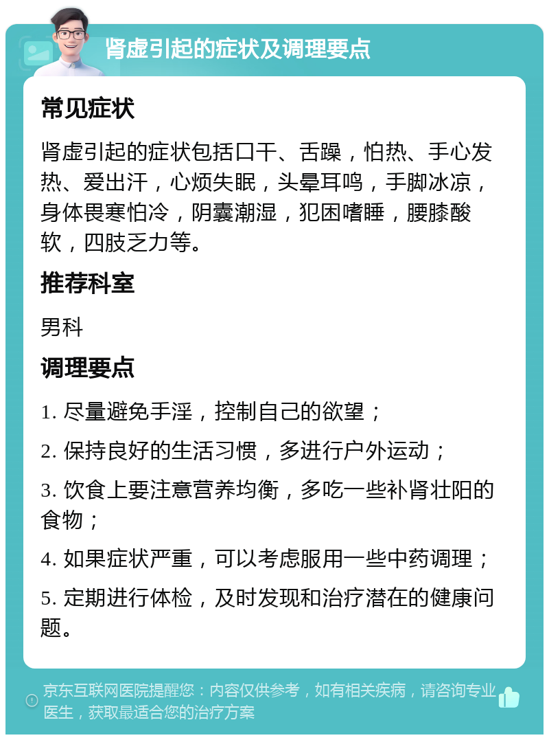 肾虚引起的症状及调理要点 常见症状 肾虚引起的症状包括口干、舌躁，怕热、手心发热、爱出汗，心烦失眠，头晕耳鸣，手脚冰凉，身体畏寒怕冷，阴囊潮湿，犯困嗜睡，腰膝酸软，四肢乏力等。 推荐科室 男科 调理要点 1. 尽量避免手淫，控制自己的欲望； 2. 保持良好的生活习惯，多进行户外运动； 3. 饮食上要注意营养均衡，多吃一些补肾壮阳的食物； 4. 如果症状严重，可以考虑服用一些中药调理； 5. 定期进行体检，及时发现和治疗潜在的健康问题。