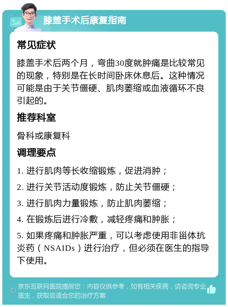 膝盖手术后康复指南 常见症状 膝盖手术后两个月，弯曲30度就肿痛是比较常见的现象，特别是在长时间卧床休息后。这种情况可能是由于关节僵硬、肌肉萎缩或血液循环不良引起的。 推荐科室 骨科或康复科 调理要点 1. 进行肌肉等长收缩锻炼，促进消肿； 2. 进行关节活动度锻炼，防止关节僵硬； 3. 进行肌肉力量锻炼，防止肌肉萎缩； 4. 在锻炼后进行冷敷，减轻疼痛和肿胀； 5. 如果疼痛和肿胀严重，可以考虑使用非甾体抗炎药（NSAIDs）进行治疗，但必须在医生的指导下使用。