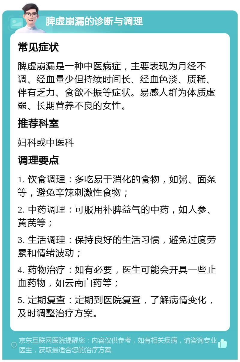 脾虚崩漏的诊断与调理 常见症状 脾虚崩漏是一种中医病症，主要表现为月经不调、经血量少但持续时间长、经血色淡、质稀、伴有乏力、食欲不振等症状。易感人群为体质虚弱、长期营养不良的女性。 推荐科室 妇科或中医科 调理要点 1. 饮食调理：多吃易于消化的食物，如粥、面条等，避免辛辣刺激性食物； 2. 中药调理：可服用补脾益气的中药，如人参、黄芪等； 3. 生活调理：保持良好的生活习惯，避免过度劳累和情绪波动； 4. 药物治疗：如有必要，医生可能会开具一些止血药物，如云南白药等； 5. 定期复查：定期到医院复查，了解病情变化，及时调整治疗方案。