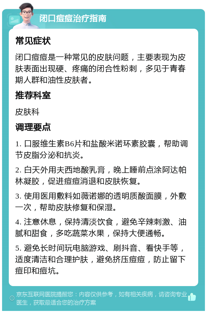 闭口痘痘治疗指南 常见症状 闭口痘痘是一种常见的皮肤问题，主要表现为皮肤表面出现硬、疼痛的闭合性粉刺，多见于青春期人群和油性皮肤者。 推荐科室 皮肤科 调理要点 1. 口服维生素B6片和盐酸米诺环素胶囊，帮助调节皮脂分泌和抗炎。 2. 白天外用夫西地酸乳膏，晚上睡前点涂阿达帕林凝胶，促进痘痘消退和皮肤恢复。 3. 使用医用敷料如薇诺娜的透明质酸面膜，外敷一次，帮助皮肤修复和保湿。 4. 注意休息，保持清淡饮食，避免辛辣刺激、油腻和甜食，多吃蔬菜水果，保持大便通畅。 5. 避免长时间玩电脑游戏、刷抖音、看快手等，适度清洁和合理护肤，避免挤压痘痘，防止留下痘印和痘坑。