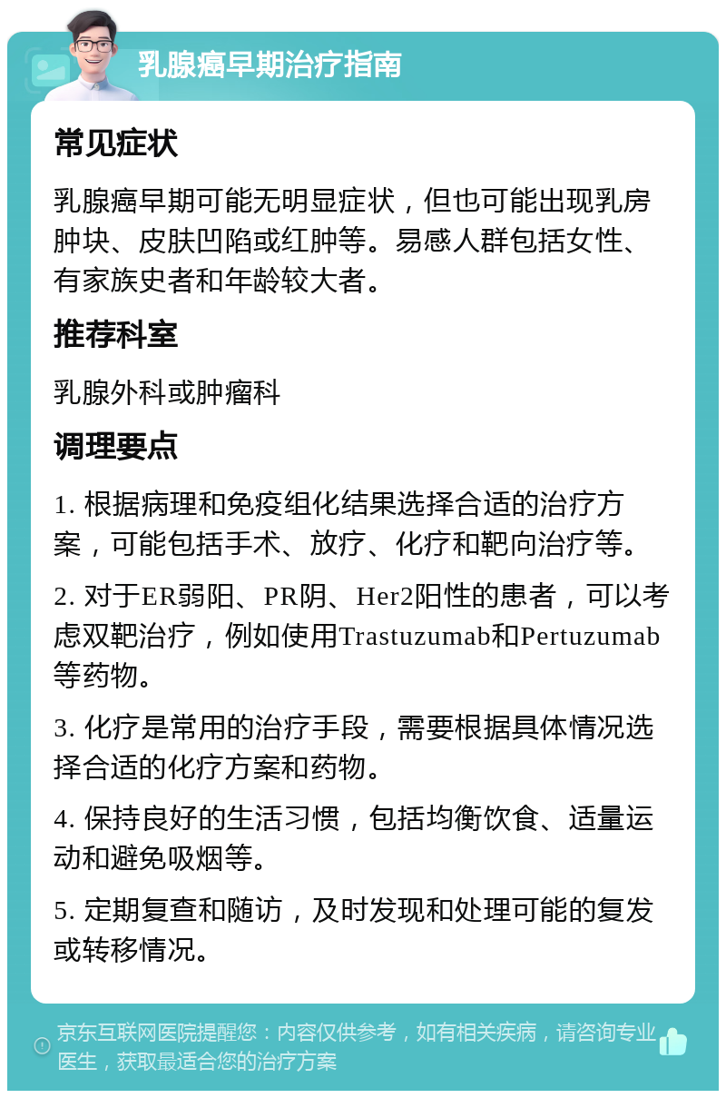 乳腺癌早期治疗指南 常见症状 乳腺癌早期可能无明显症状，但也可能出现乳房肿块、皮肤凹陷或红肿等。易感人群包括女性、有家族史者和年龄较大者。 推荐科室 乳腺外科或肿瘤科 调理要点 1. 根据病理和免疫组化结果选择合适的治疗方案，可能包括手术、放疗、化疗和靶向治疗等。 2. 对于ER弱阳、PR阴、Her2阳性的患者，可以考虑双靶治疗，例如使用Trastuzumab和Pertuzumab等药物。 3. 化疗是常用的治疗手段，需要根据具体情况选择合适的化疗方案和药物。 4. 保持良好的生活习惯，包括均衡饮食、适量运动和避免吸烟等。 5. 定期复查和随访，及时发现和处理可能的复发或转移情况。