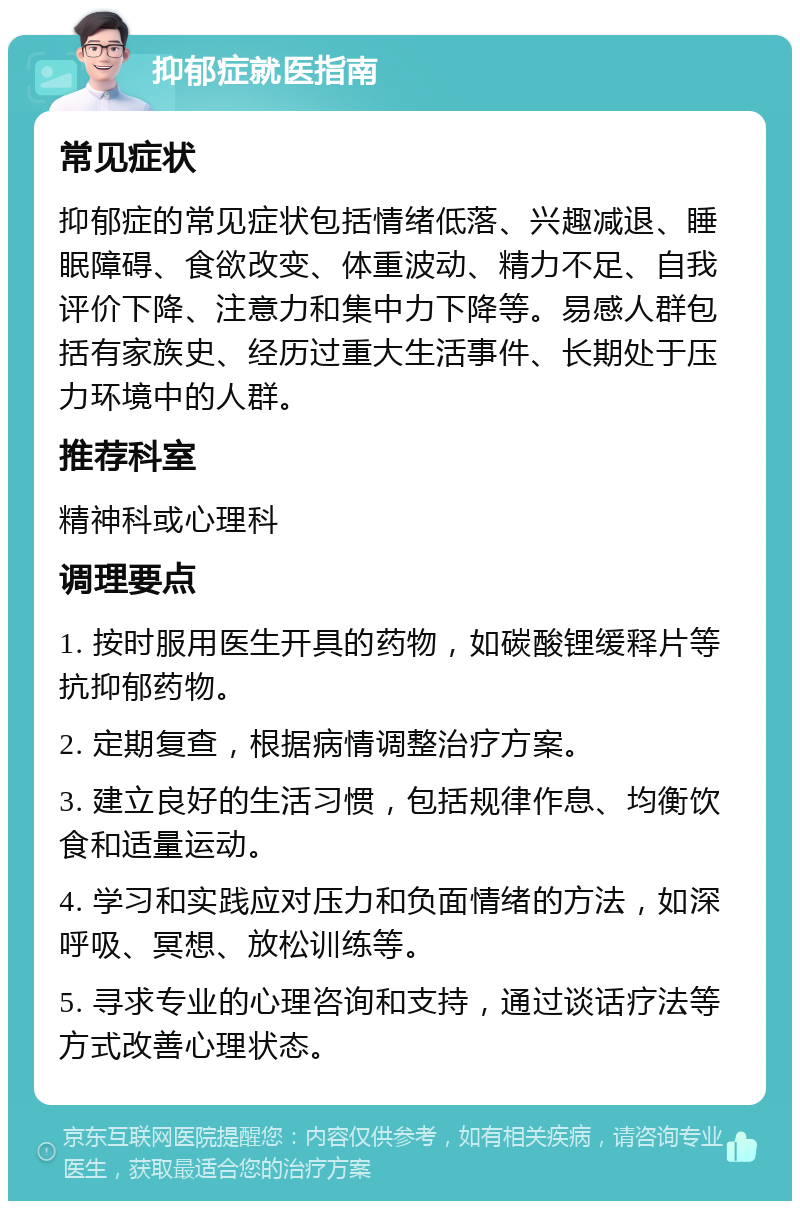 抑郁症就医指南 常见症状 抑郁症的常见症状包括情绪低落、兴趣减退、睡眠障碍、食欲改变、体重波动、精力不足、自我评价下降、注意力和集中力下降等。易感人群包括有家族史、经历过重大生活事件、长期处于压力环境中的人群。 推荐科室 精神科或心理科 调理要点 1. 按时服用医生开具的药物，如碳酸锂缓释片等抗抑郁药物。 2. 定期复查，根据病情调整治疗方案。 3. 建立良好的生活习惯，包括规律作息、均衡饮食和适量运动。 4. 学习和实践应对压力和负面情绪的方法，如深呼吸、冥想、放松训练等。 5. 寻求专业的心理咨询和支持，通过谈话疗法等方式改善心理状态。