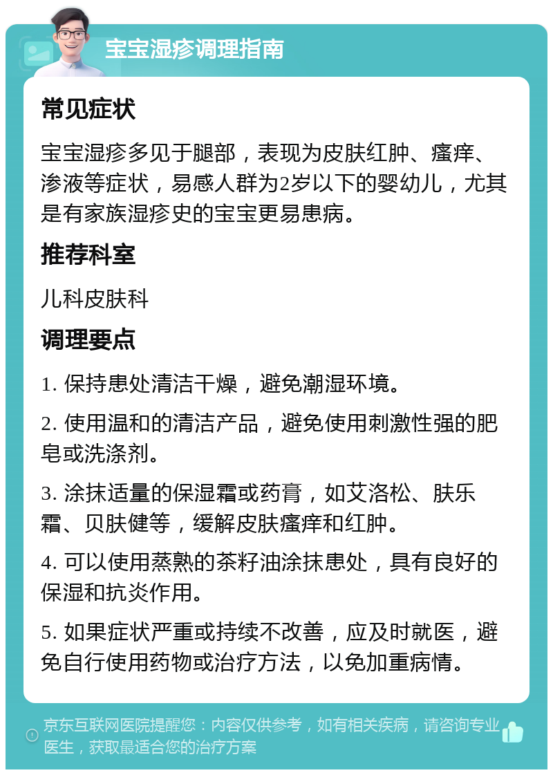 宝宝湿疹调理指南 常见症状 宝宝湿疹多见于腿部，表现为皮肤红肿、瘙痒、渗液等症状，易感人群为2岁以下的婴幼儿，尤其是有家族湿疹史的宝宝更易患病。 推荐科室 儿科皮肤科 调理要点 1. 保持患处清洁干燥，避免潮湿环境。 2. 使用温和的清洁产品，避免使用刺激性强的肥皂或洗涤剂。 3. 涂抹适量的保湿霜或药膏，如艾洛松、肤乐霜、贝肤健等，缓解皮肤瘙痒和红肿。 4. 可以使用蒸熟的茶籽油涂抹患处，具有良好的保湿和抗炎作用。 5. 如果症状严重或持续不改善，应及时就医，避免自行使用药物或治疗方法，以免加重病情。