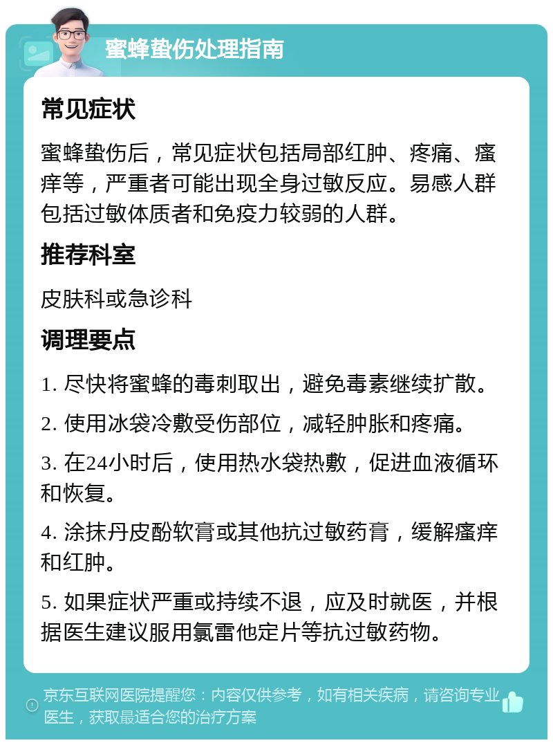 蜜蜂蛰伤处理指南 常见症状 蜜蜂蛰伤后，常见症状包括局部红肿、疼痛、瘙痒等，严重者可能出现全身过敏反应。易感人群包括过敏体质者和免疫力较弱的人群。 推荐科室 皮肤科或急诊科 调理要点 1. 尽快将蜜蜂的毒刺取出，避免毒素继续扩散。 2. 使用冰袋冷敷受伤部位，减轻肿胀和疼痛。 3. 在24小时后，使用热水袋热敷，促进血液循环和恢复。 4. 涂抹丹皮酚软膏或其他抗过敏药膏，缓解瘙痒和红肿。 5. 如果症状严重或持续不退，应及时就医，并根据医生建议服用氯雷他定片等抗过敏药物。