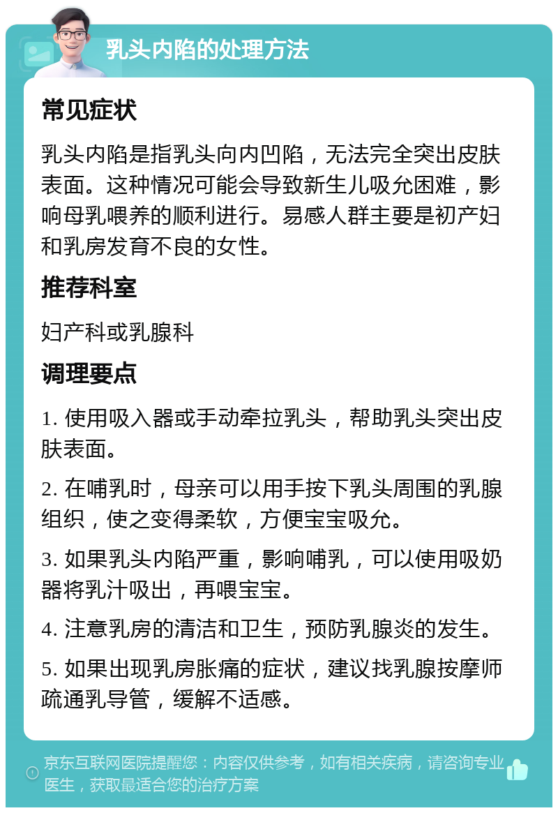 乳头内陷的处理方法 常见症状 乳头内陷是指乳头向内凹陷，无法完全突出皮肤表面。这种情况可能会导致新生儿吸允困难，影响母乳喂养的顺利进行。易感人群主要是初产妇和乳房发育不良的女性。 推荐科室 妇产科或乳腺科 调理要点 1. 使用吸入器或手动牵拉乳头，帮助乳头突出皮肤表面。 2. 在哺乳时，母亲可以用手按下乳头周围的乳腺组织，使之变得柔软，方便宝宝吸允。 3. 如果乳头内陷严重，影响哺乳，可以使用吸奶器将乳汁吸出，再喂宝宝。 4. 注意乳房的清洁和卫生，预防乳腺炎的发生。 5. 如果出现乳房胀痛的症状，建议找乳腺按摩师疏通乳导管，缓解不适感。