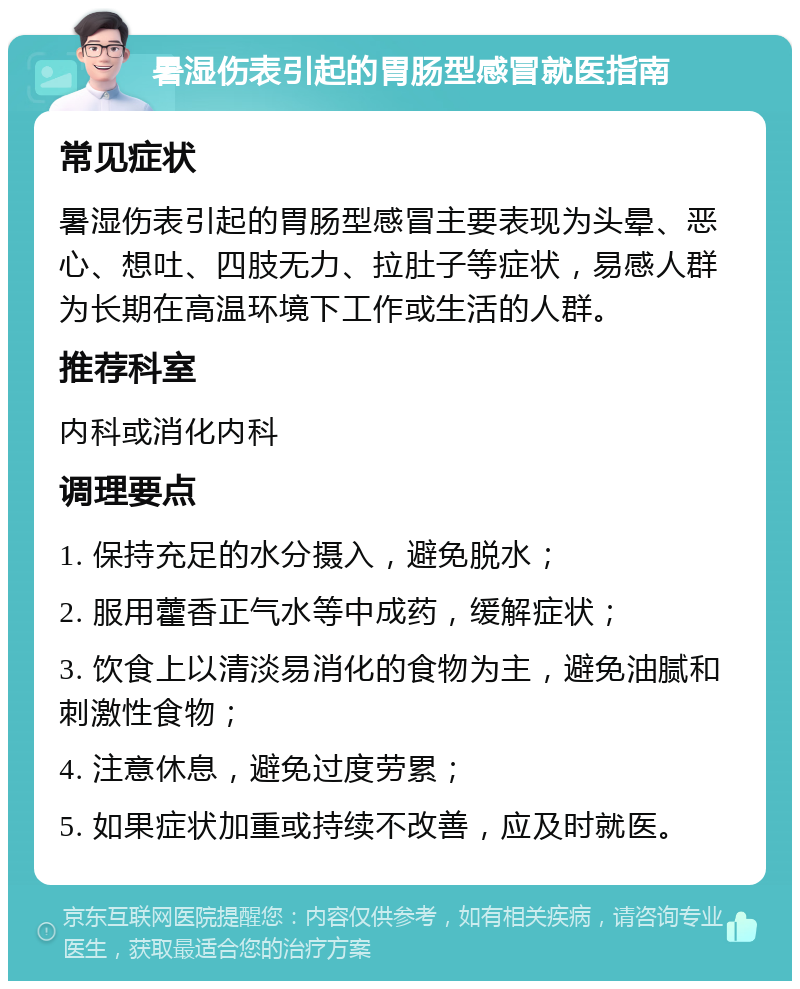 暑湿伤表引起的胃肠型感冒就医指南 常见症状 暑湿伤表引起的胃肠型感冒主要表现为头晕、恶心、想吐、四肢无力、拉肚子等症状，易感人群为长期在高温环境下工作或生活的人群。 推荐科室 内科或消化内科 调理要点 1. 保持充足的水分摄入，避免脱水； 2. 服用藿香正气水等中成药，缓解症状； 3. 饮食上以清淡易消化的食物为主，避免油腻和刺激性食物； 4. 注意休息，避免过度劳累； 5. 如果症状加重或持续不改善，应及时就医。