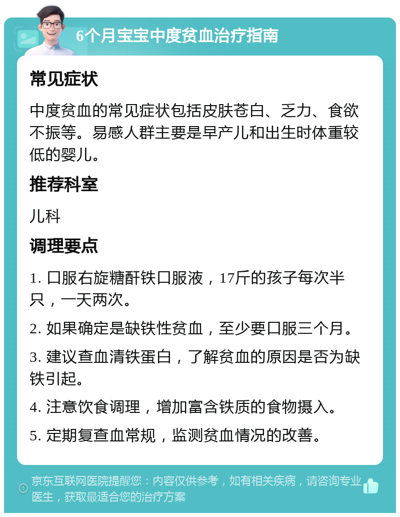 6个月宝宝中度贫血治疗指南 常见症状 中度贫血的常见症状包括皮肤苍白、乏力、食欲不振等。易感人群主要是早产儿和出生时体重较低的婴儿。 推荐科室 儿科 调理要点 1. 口服右旋糖酐铁口服液，17斤的孩子每次半只，一天两次。 2. 如果确定是缺铁性贫血，至少要口服三个月。 3. 建议查血清铁蛋白，了解贫血的原因是否为缺铁引起。 4. 注意饮食调理，增加富含铁质的食物摄入。 5. 定期复查血常规，监测贫血情况的改善。