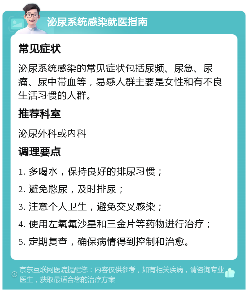 泌尿系统感染就医指南 常见症状 泌尿系统感染的常见症状包括尿频、尿急、尿痛、尿中带血等，易感人群主要是女性和有不良生活习惯的人群。 推荐科室 泌尿外科或内科 调理要点 1. 多喝水，保持良好的排尿习惯； 2. 避免憋尿，及时排尿； 3. 注意个人卫生，避免交叉感染； 4. 使用左氧氟沙星和三金片等药物进行治疗； 5. 定期复查，确保病情得到控制和治愈。