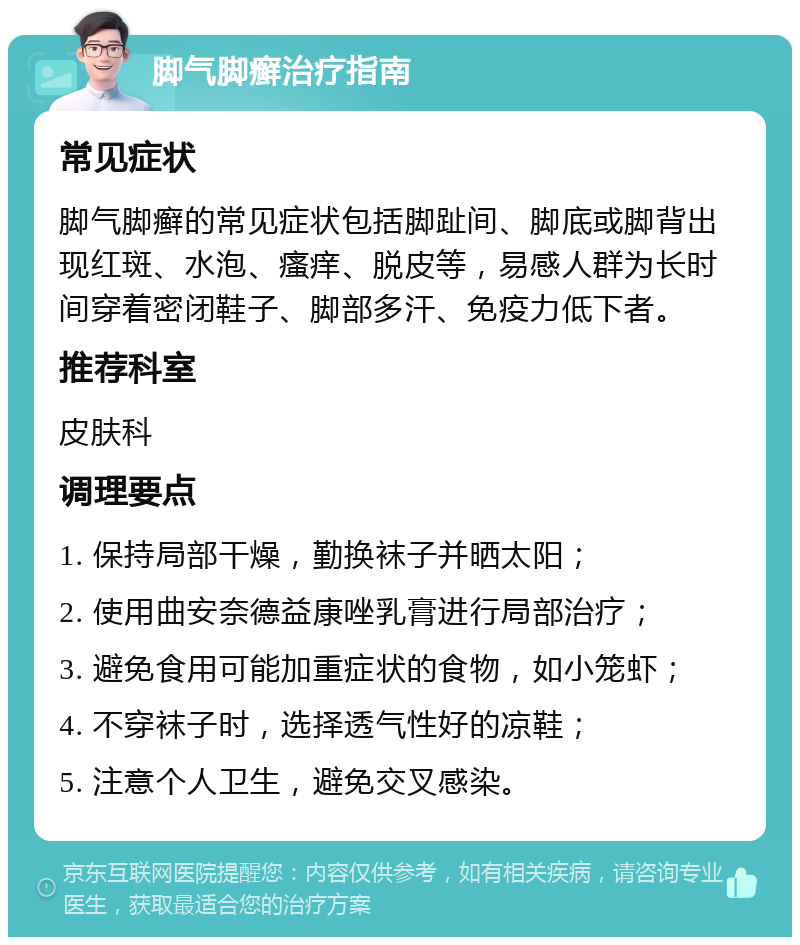 脚气脚癣治疗指南 常见症状 脚气脚癣的常见症状包括脚趾间、脚底或脚背出现红斑、水泡、瘙痒、脱皮等，易感人群为长时间穿着密闭鞋子、脚部多汗、免疫力低下者。 推荐科室 皮肤科 调理要点 1. 保持局部干燥，勤换袜子并晒太阳； 2. 使用曲安奈德益康唑乳膏进行局部治疗； 3. 避免食用可能加重症状的食物，如小笼虾； 4. 不穿袜子时，选择透气性好的凉鞋； 5. 注意个人卫生，避免交叉感染。