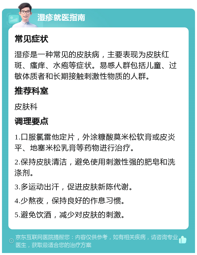 湿疹就医指南 常见症状 湿疹是一种常见的皮肤病，主要表现为皮肤红斑、瘙痒、水疱等症状。易感人群包括儿童、过敏体质者和长期接触刺激性物质的人群。 推荐科室 皮肤科 调理要点 1.口服氯雷他定片，外涂糠酸莫米松软膏或皮炎平、地塞米松乳膏等药物进行治疗。 2.保持皮肤清洁，避免使用刺激性强的肥皂和洗涤剂。 3.多运动出汗，促进皮肤新陈代谢。 4.少熬夜，保持良好的作息习惯。 5.避免饮酒，减少对皮肤的刺激。