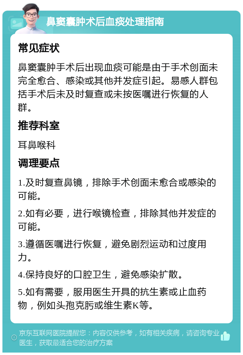 鼻窦囊肿术后血痰处理指南 常见症状 鼻窦囊肿手术后出现血痰可能是由于手术创面未完全愈合、感染或其他并发症引起。易感人群包括手术后未及时复查或未按医嘱进行恢复的人群。 推荐科室 耳鼻喉科 调理要点 1.及时复查鼻镜，排除手术创面未愈合或感染的可能。 2.如有必要，进行喉镜检查，排除其他并发症的可能。 3.遵循医嘱进行恢复，避免剧烈运动和过度用力。 4.保持良好的口腔卫生，避免感染扩散。 5.如有需要，服用医生开具的抗生素或止血药物，例如头孢克肟或维生素K等。