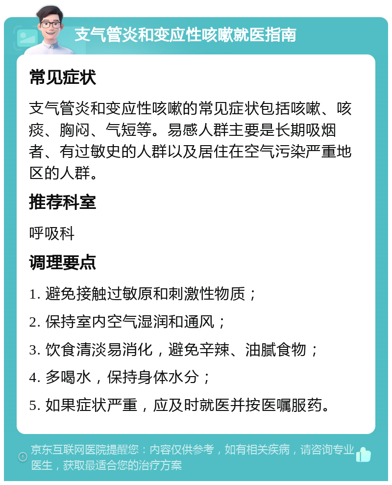 支气管炎和变应性咳嗽就医指南 常见症状 支气管炎和变应性咳嗽的常见症状包括咳嗽、咳痰、胸闷、气短等。易感人群主要是长期吸烟者、有过敏史的人群以及居住在空气污染严重地区的人群。 推荐科室 呼吸科 调理要点 1. 避免接触过敏原和刺激性物质； 2. 保持室内空气湿润和通风； 3. 饮食清淡易消化，避免辛辣、油腻食物； 4. 多喝水，保持身体水分； 5. 如果症状严重，应及时就医并按医嘱服药。