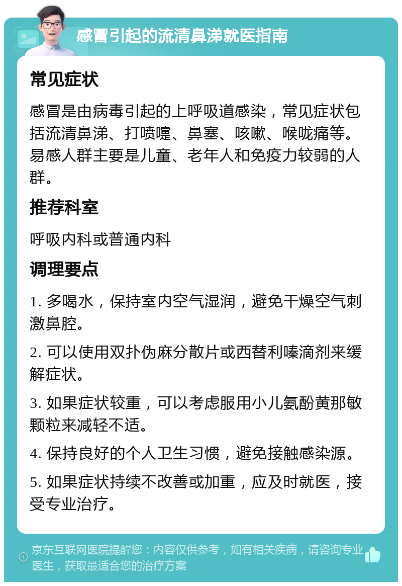 感冒引起的流清鼻涕就医指南 常见症状 感冒是由病毒引起的上呼吸道感染，常见症状包括流清鼻涕、打喷嚏、鼻塞、咳嗽、喉咙痛等。易感人群主要是儿童、老年人和免疫力较弱的人群。 推荐科室 呼吸内科或普通内科 调理要点 1. 多喝水，保持室内空气湿润，避免干燥空气刺激鼻腔。 2. 可以使用双扑伪麻分散片或西替利嗪滴剂来缓解症状。 3. 如果症状较重，可以考虑服用小儿氨酚黄那敏颗粒来减轻不适。 4. 保持良好的个人卫生习惯，避免接触感染源。 5. 如果症状持续不改善或加重，应及时就医，接受专业治疗。