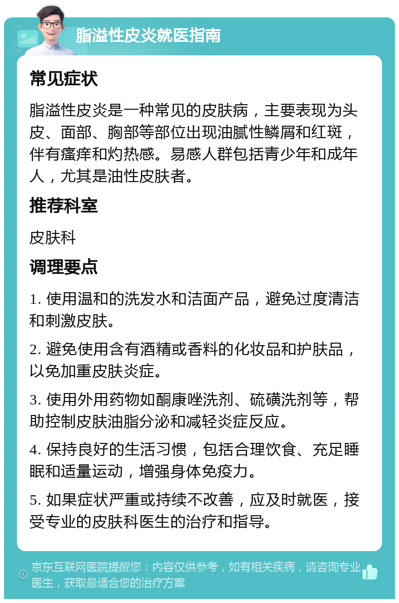 脂溢性皮炎就医指南 常见症状 脂溢性皮炎是一种常见的皮肤病，主要表现为头皮、面部、胸部等部位出现油腻性鳞屑和红斑，伴有瘙痒和灼热感。易感人群包括青少年和成年人，尤其是油性皮肤者。 推荐科室 皮肤科 调理要点 1. 使用温和的洗发水和洁面产品，避免过度清洁和刺激皮肤。 2. 避免使用含有酒精或香料的化妆品和护肤品，以免加重皮肤炎症。 3. 使用外用药物如酮康唑洗剂、硫磺洗剂等，帮助控制皮肤油脂分泌和减轻炎症反应。 4. 保持良好的生活习惯，包括合理饮食、充足睡眠和适量运动，增强身体免疫力。 5. 如果症状严重或持续不改善，应及时就医，接受专业的皮肤科医生的治疗和指导。