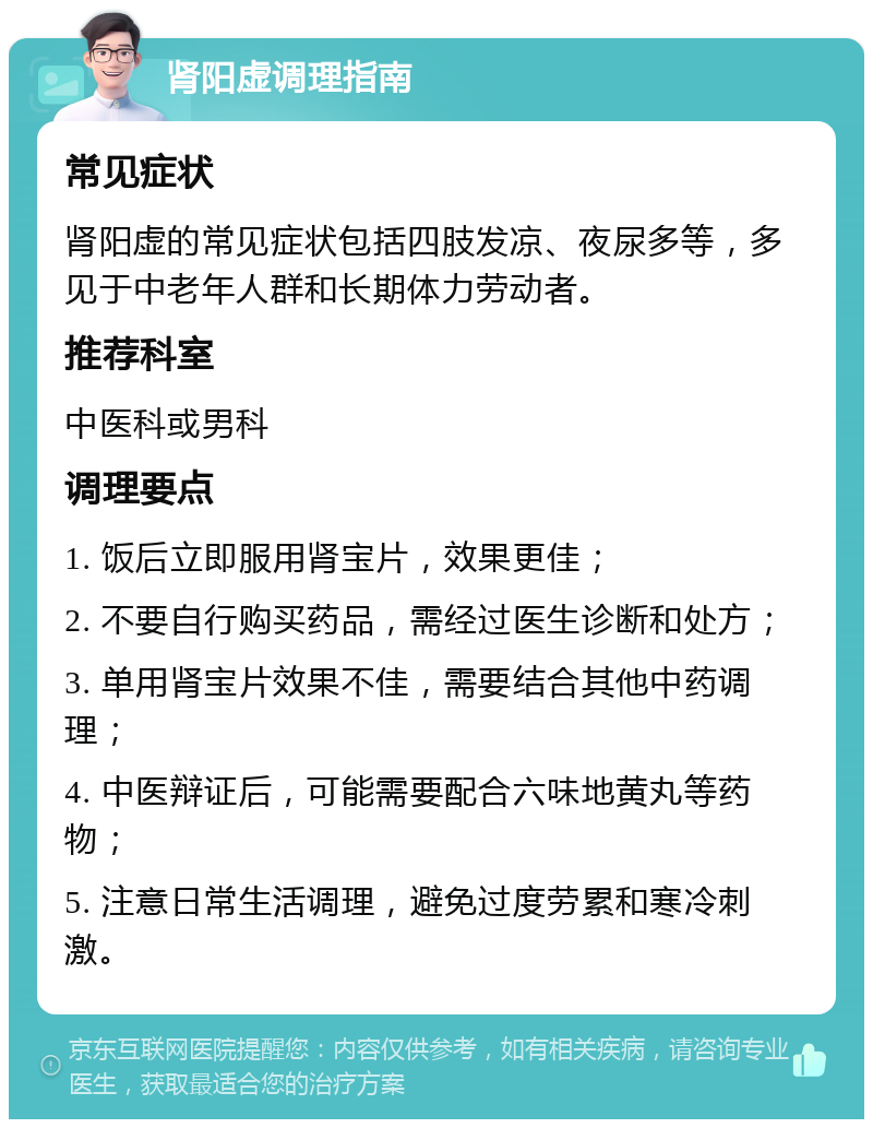 肾阳虚调理指南 常见症状 肾阳虚的常见症状包括四肢发凉、夜尿多等，多见于中老年人群和长期体力劳动者。 推荐科室 中医科或男科 调理要点 1. 饭后立即服用肾宝片，效果更佳； 2. 不要自行购买药品，需经过医生诊断和处方； 3. 单用肾宝片效果不佳，需要结合其他中药调理； 4. 中医辩证后，可能需要配合六味地黄丸等药物； 5. 注意日常生活调理，避免过度劳累和寒冷刺激。