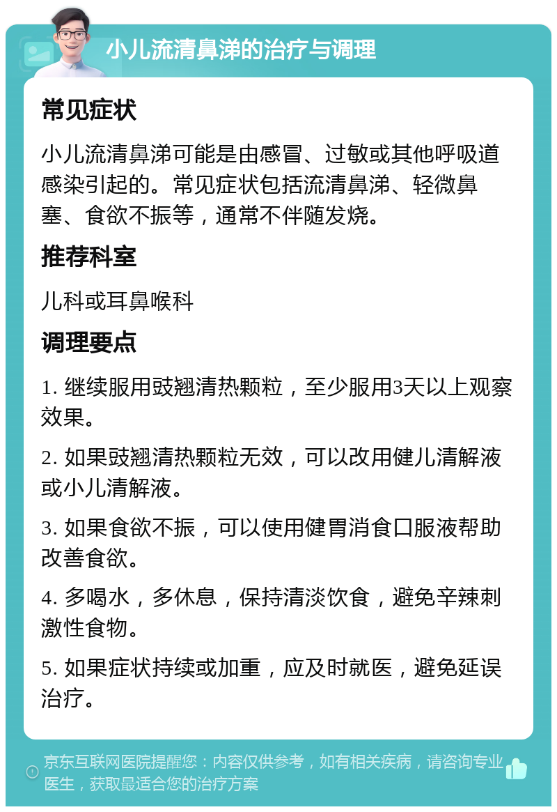 小儿流清鼻涕的治疗与调理 常见症状 小儿流清鼻涕可能是由感冒、过敏或其他呼吸道感染引起的。常见症状包括流清鼻涕、轻微鼻塞、食欲不振等，通常不伴随发烧。 推荐科室 儿科或耳鼻喉科 调理要点 1. 继续服用豉翘清热颗粒，至少服用3天以上观察效果。 2. 如果豉翘清热颗粒无效，可以改用健儿清解液或小儿清解液。 3. 如果食欲不振，可以使用健胃消食口服液帮助改善食欲。 4. 多喝水，多休息，保持清淡饮食，避免辛辣刺激性食物。 5. 如果症状持续或加重，应及时就医，避免延误治疗。