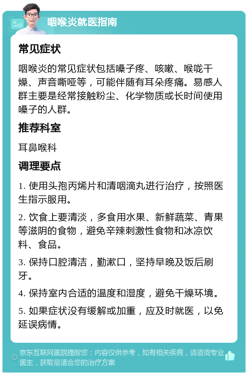 咽喉炎就医指南 常见症状 咽喉炎的常见症状包括嗓子疼、咳嗽、喉咙干燥、声音嘶哑等，可能伴随有耳朵疼痛。易感人群主要是经常接触粉尘、化学物质或长时间使用嗓子的人群。 推荐科室 耳鼻喉科 调理要点 1. 使用头孢丙烯片和清咽滴丸进行治疗，按照医生指示服用。 2. 饮食上要清淡，多食用水果、新鲜蔬菜、青果等滋阴的食物，避免辛辣刺激性食物和冰凉饮料、食品。 3. 保持口腔清洁，勤漱口，坚持早晚及饭后刷牙。 4. 保持室内合适的温度和湿度，避免干燥环境。 5. 如果症状没有缓解或加重，应及时就医，以免延误病情。