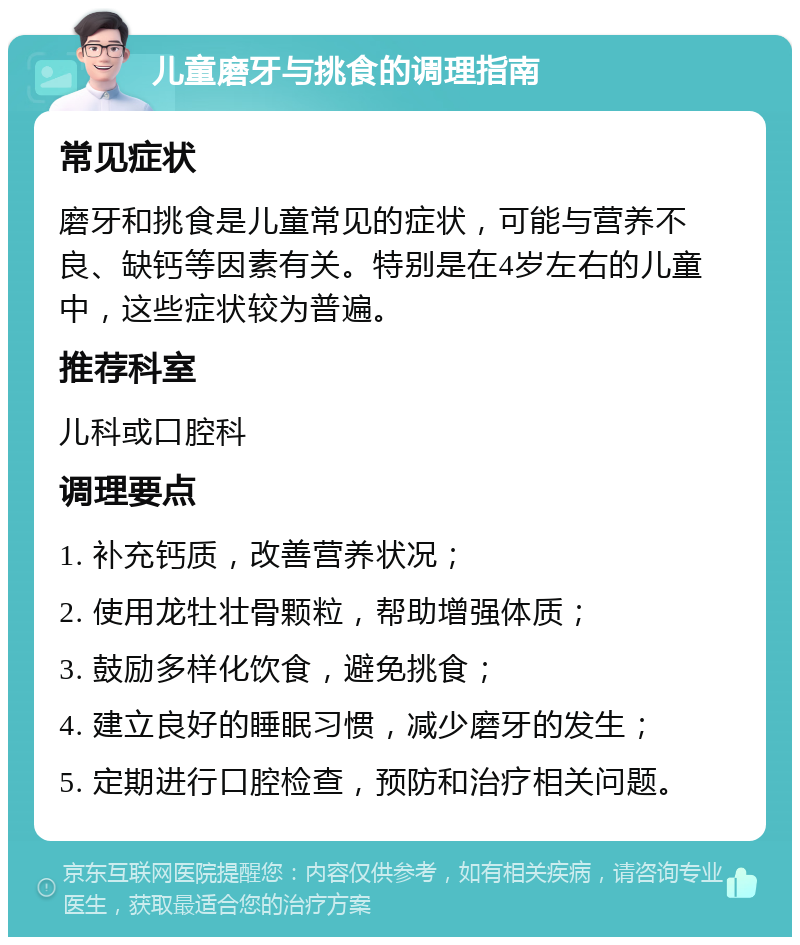 儿童磨牙与挑食的调理指南 常见症状 磨牙和挑食是儿童常见的症状，可能与营养不良、缺钙等因素有关。特别是在4岁左右的儿童中，这些症状较为普遍。 推荐科室 儿科或口腔科 调理要点 1. 补充钙质，改善营养状况； 2. 使用龙牡壮骨颗粒，帮助增强体质； 3. 鼓励多样化饮食，避免挑食； 4. 建立良好的睡眠习惯，减少磨牙的发生； 5. 定期进行口腔检查，预防和治疗相关问题。