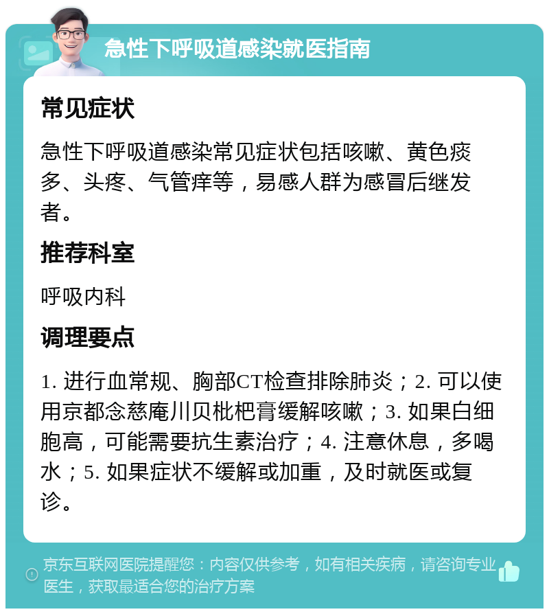 急性下呼吸道感染就医指南 常见症状 急性下呼吸道感染常见症状包括咳嗽、黄色痰多、头疼、气管痒等，易感人群为感冒后继发者。 推荐科室 呼吸内科 调理要点 1. 进行血常规、胸部CT检查排除肺炎；2. 可以使用京都念慈庵川贝枇杷膏缓解咳嗽；3. 如果白细胞高，可能需要抗生素治疗；4. 注意休息，多喝水；5. 如果症状不缓解或加重，及时就医或复诊。