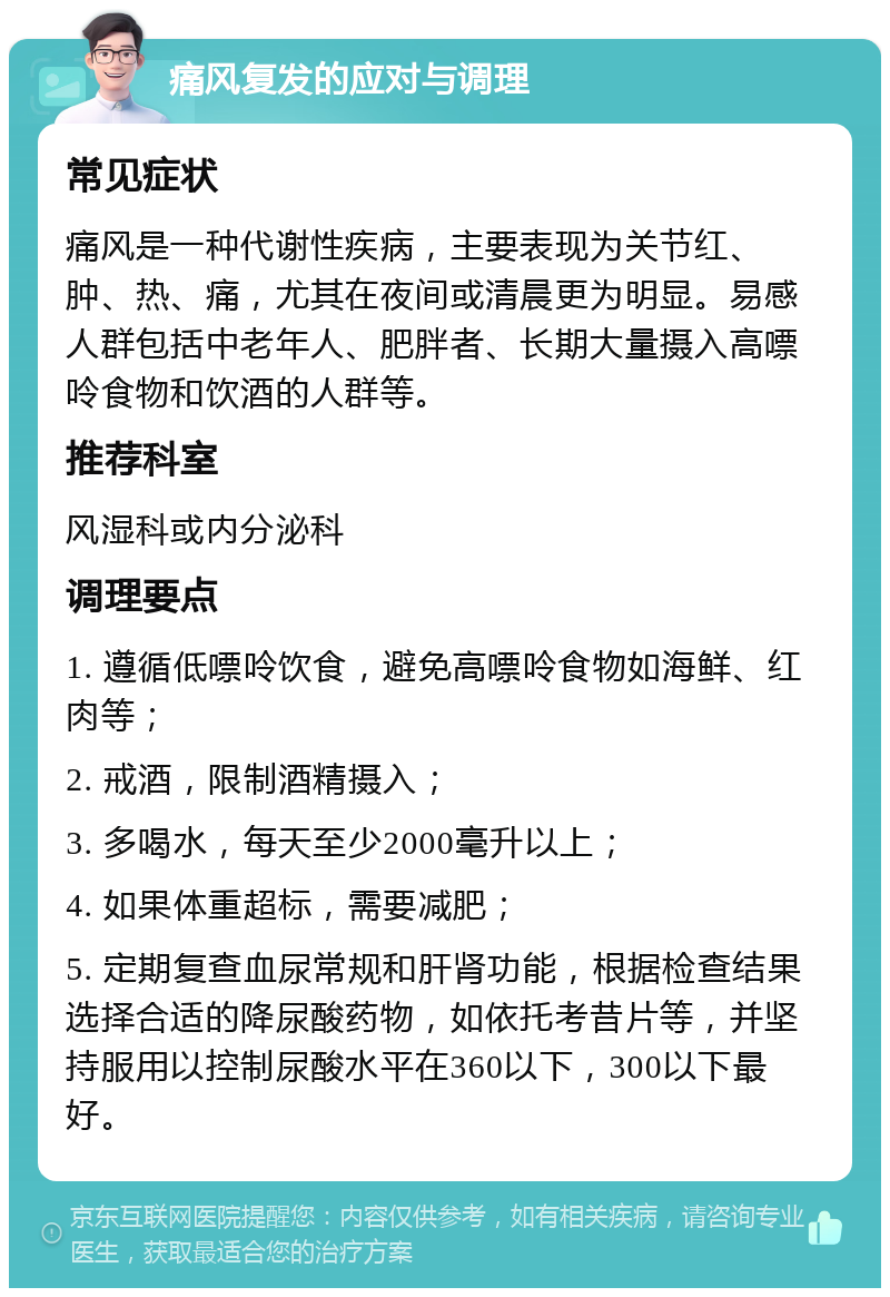 痛风复发的应对与调理 常见症状 痛风是一种代谢性疾病，主要表现为关节红、肿、热、痛，尤其在夜间或清晨更为明显。易感人群包括中老年人、肥胖者、长期大量摄入高嘌呤食物和饮酒的人群等。 推荐科室 风湿科或内分泌科 调理要点 1. 遵循低嘌呤饮食，避免高嘌呤食物如海鲜、红肉等； 2. 戒酒，限制酒精摄入； 3. 多喝水，每天至少2000毫升以上； 4. 如果体重超标，需要减肥； 5. 定期复查血尿常规和肝肾功能，根据检查结果选择合适的降尿酸药物，如依托考昔片等，并坚持服用以控制尿酸水平在360以下，300以下最好。