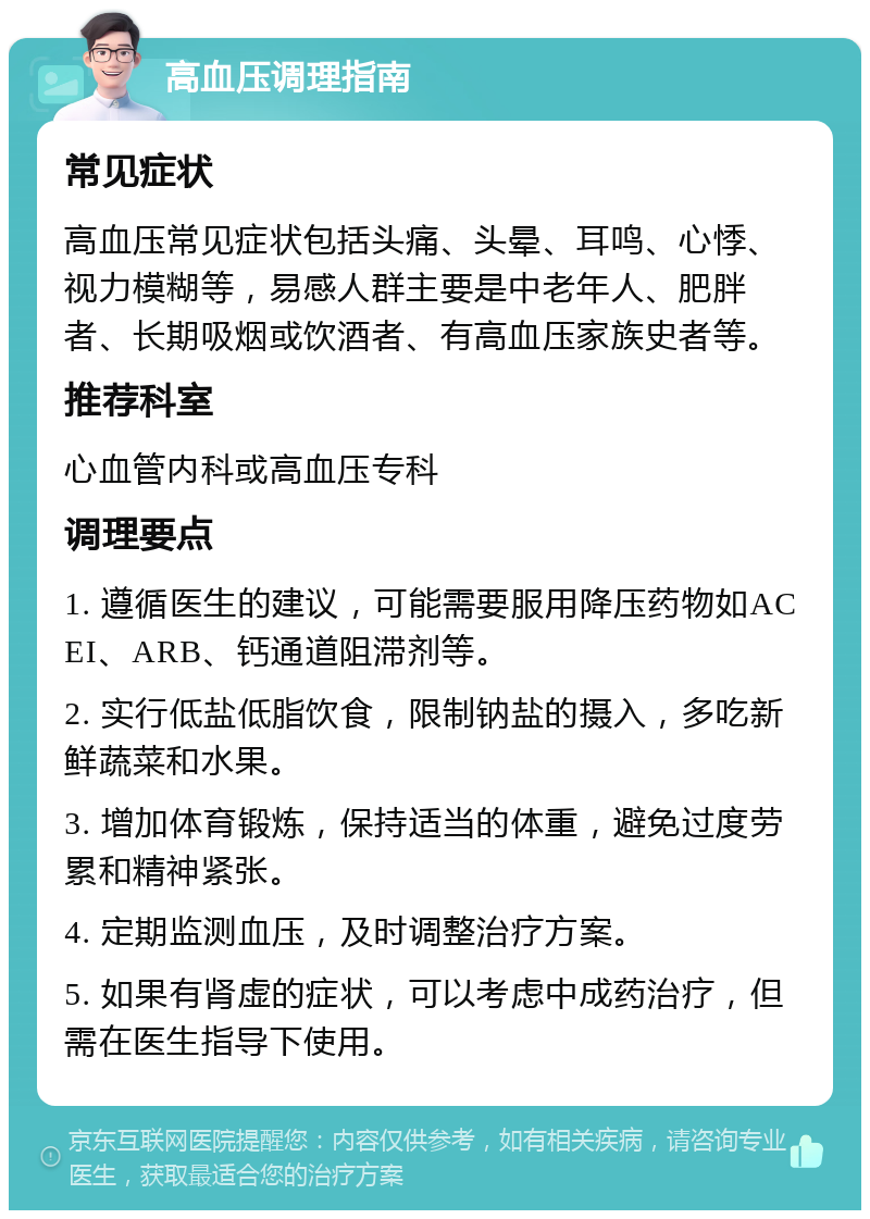 高血压调理指南 常见症状 高血压常见症状包括头痛、头晕、耳鸣、心悸、视力模糊等，易感人群主要是中老年人、肥胖者、长期吸烟或饮酒者、有高血压家族史者等。 推荐科室 心血管内科或高血压专科 调理要点 1. 遵循医生的建议，可能需要服用降压药物如ACEI、ARB、钙通道阻滞剂等。 2. 实行低盐低脂饮食，限制钠盐的摄入，多吃新鲜蔬菜和水果。 3. 增加体育锻炼，保持适当的体重，避免过度劳累和精神紧张。 4. 定期监测血压，及时调整治疗方案。 5. 如果有肾虚的症状，可以考虑中成药治疗，但需在医生指导下使用。