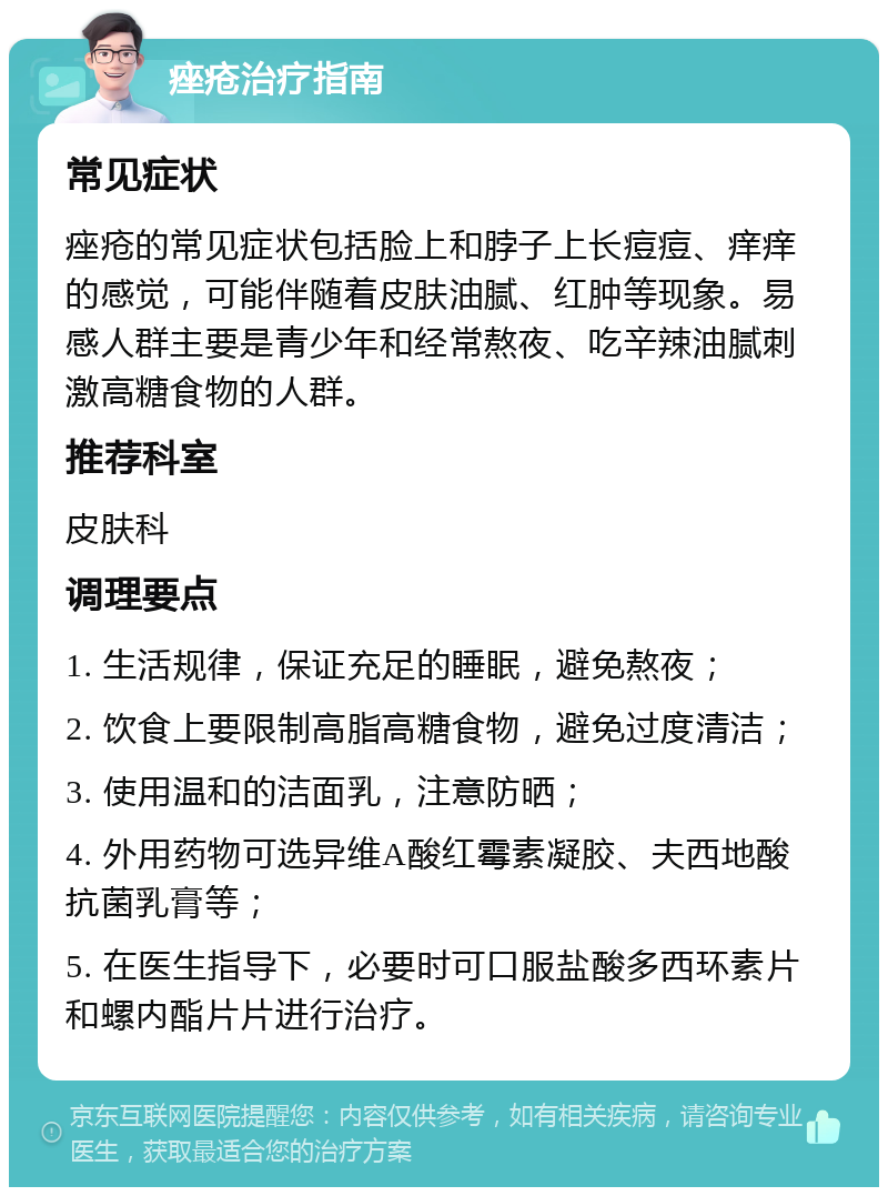 痤疮治疗指南 常见症状 痤疮的常见症状包括脸上和脖子上长痘痘、痒痒的感觉，可能伴随着皮肤油腻、红肿等现象。易感人群主要是青少年和经常熬夜、吃辛辣油腻刺激高糖食物的人群。 推荐科室 皮肤科 调理要点 1. 生活规律，保证充足的睡眠，避免熬夜； 2. 饮食上要限制高脂高糖食物，避免过度清洁； 3. 使用温和的洁面乳，注意防晒； 4. 外用药物可选异维A酸红霉素凝胶、夫西地酸抗菌乳膏等； 5. 在医生指导下，必要时可口服盐酸多西环素片和螺内酯片片进行治疗。