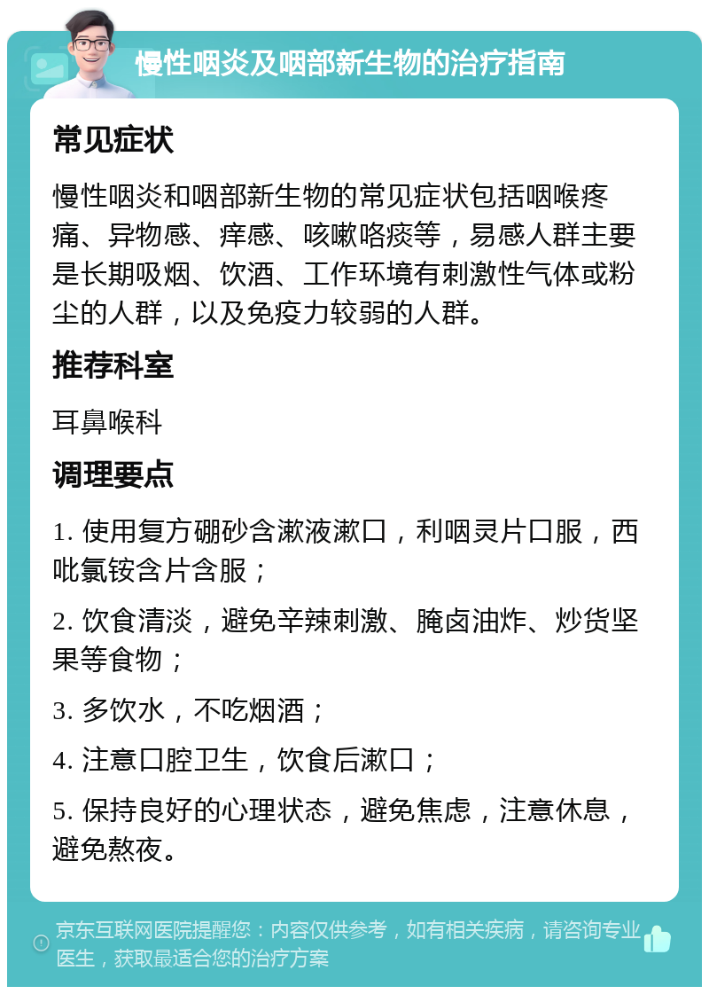 慢性咽炎及咽部新生物的治疗指南 常见症状 慢性咽炎和咽部新生物的常见症状包括咽喉疼痛、异物感、痒感、咳嗽咯痰等，易感人群主要是长期吸烟、饮酒、工作环境有刺激性气体或粉尘的人群，以及免疫力较弱的人群。 推荐科室 耳鼻喉科 调理要点 1. 使用复方硼砂含漱液漱口，利咽灵片口服，西吡氯铵含片含服； 2. 饮食清淡，避免辛辣刺激、腌卤油炸、炒货坚果等食物； 3. 多饮水，不吃烟酒； 4. 注意口腔卫生，饮食后漱口； 5. 保持良好的心理状态，避免焦虑，注意休息，避免熬夜。