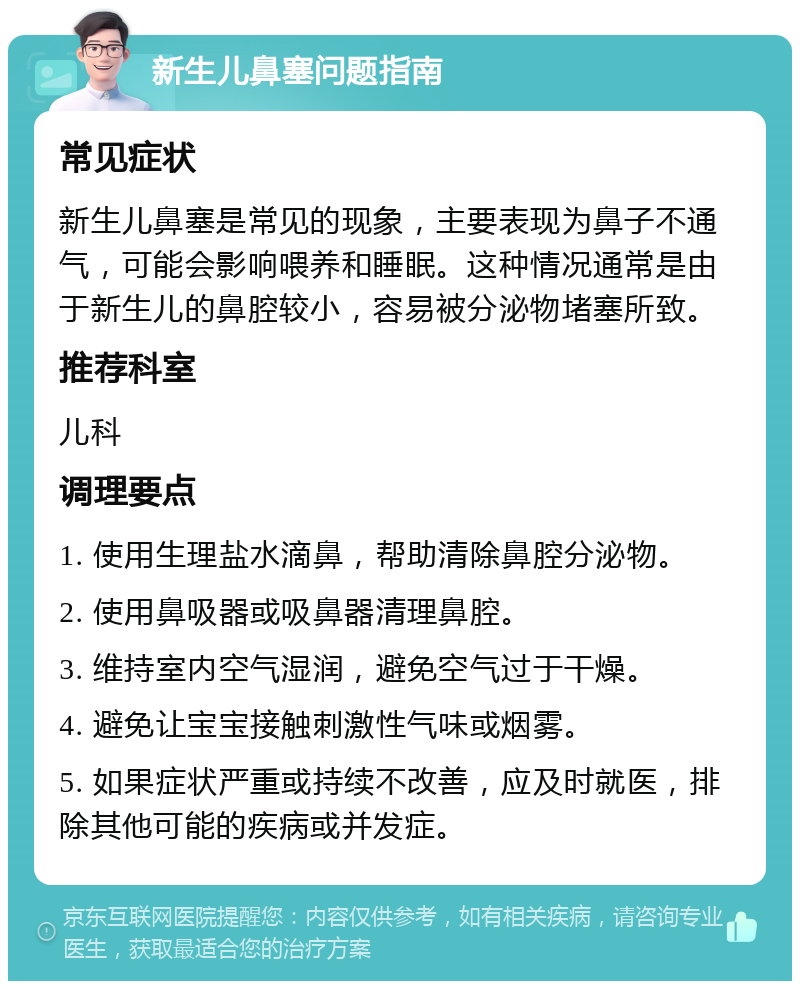 新生儿鼻塞问题指南 常见症状 新生儿鼻塞是常见的现象，主要表现为鼻子不通气，可能会影响喂养和睡眠。这种情况通常是由于新生儿的鼻腔较小，容易被分泌物堵塞所致。 推荐科室 儿科 调理要点 1. 使用生理盐水滴鼻，帮助清除鼻腔分泌物。 2. 使用鼻吸器或吸鼻器清理鼻腔。 3. 维持室内空气湿润，避免空气过于干燥。 4. 避免让宝宝接触刺激性气味或烟雾。 5. 如果症状严重或持续不改善，应及时就医，排除其他可能的疾病或并发症。