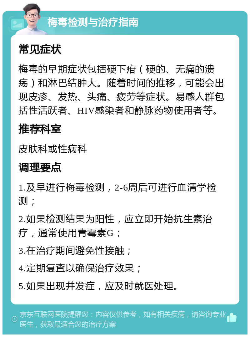 梅毒检测与治疗指南 常见症状 梅毒的早期症状包括硬下疳（硬的、无痛的溃疡）和淋巴结肿大。随着时间的推移，可能会出现皮疹、发热、头痛、疲劳等症状。易感人群包括性活跃者、HIV感染者和静脉药物使用者等。 推荐科室 皮肤科或性病科 调理要点 1.及早进行梅毒检测，2-6周后可进行血清学检测； 2.如果检测结果为阳性，应立即开始抗生素治疗，通常使用青霉素G； 3.在治疗期间避免性接触； 4.定期复查以确保治疗效果； 5.如果出现并发症，应及时就医处理。