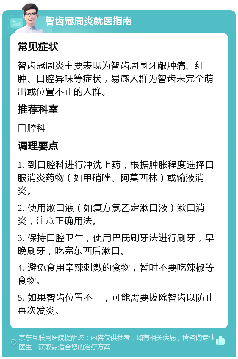 智齿冠周炎就医指南 常见症状 智齿冠周炎主要表现为智齿周围牙龈肿痛、红肿、口腔异味等症状，易感人群为智齿未完全萌出或位置不正的人群。 推荐科室 口腔科 调理要点 1. 到口腔科进行冲洗上药，根据肿胀程度选择口服消炎药物（如甲硝唑、阿莫西林）或输液消炎。 2. 使用漱口液（如复方氯乙定漱口液）漱口消炎，注意正确用法。 3. 保持口腔卫生，使用巴氏刷牙法进行刷牙，早晚刷牙，吃完东西后漱口。 4. 避免食用辛辣刺激的食物，暂时不要吃辣椒等食物。 5. 如果智齿位置不正，可能需要拔除智齿以防止再次发炎。