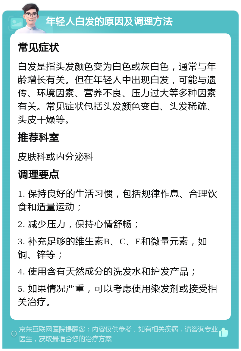 年轻人白发的原因及调理方法 常见症状 白发是指头发颜色变为白色或灰白色，通常与年龄增长有关。但在年轻人中出现白发，可能与遗传、环境因素、营养不良、压力过大等多种因素有关。常见症状包括头发颜色变白、头发稀疏、头皮干燥等。 推荐科室 皮肤科或内分泌科 调理要点 1. 保持良好的生活习惯，包括规律作息、合理饮食和适量运动； 2. 减少压力，保持心情舒畅； 3. 补充足够的维生素B、C、E和微量元素，如铜、锌等； 4. 使用含有天然成分的洗发水和护发产品； 5. 如果情况严重，可以考虑使用染发剂或接受相关治疗。