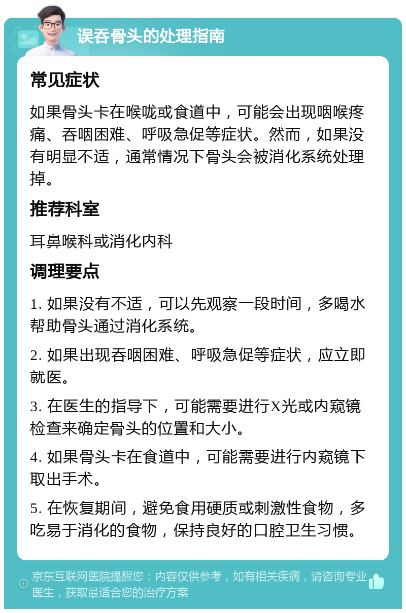 误吞骨头的处理指南 常见症状 如果骨头卡在喉咙或食道中，可能会出现咽喉疼痛、吞咽困难、呼吸急促等症状。然而，如果没有明显不适，通常情况下骨头会被消化系统处理掉。 推荐科室 耳鼻喉科或消化内科 调理要点 1. 如果没有不适，可以先观察一段时间，多喝水帮助骨头通过消化系统。 2. 如果出现吞咽困难、呼吸急促等症状，应立即就医。 3. 在医生的指导下，可能需要进行X光或内窥镜检查来确定骨头的位置和大小。 4. 如果骨头卡在食道中，可能需要进行内窥镜下取出手术。 5. 在恢复期间，避免食用硬质或刺激性食物，多吃易于消化的食物，保持良好的口腔卫生习惯。