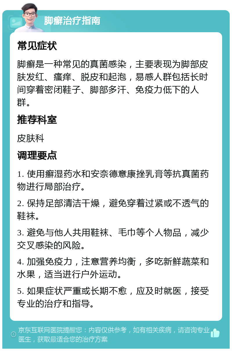 脚癣治疗指南 常见症状 脚癣是一种常见的真菌感染，主要表现为脚部皮肤发红、瘙痒、脱皮和起泡，易感人群包括长时间穿着密闭鞋子、脚部多汗、免疫力低下的人群。 推荐科室 皮肤科 调理要点 1. 使用癣湿药水和安奈德意康挫乳膏等抗真菌药物进行局部治疗。 2. 保持足部清洁干燥，避免穿着过紧或不透气的鞋袜。 3. 避免与他人共用鞋袜、毛巾等个人物品，减少交叉感染的风险。 4. 加强免疫力，注意营养均衡，多吃新鲜蔬菜和水果，适当进行户外运动。 5. 如果症状严重或长期不愈，应及时就医，接受专业的治疗和指导。