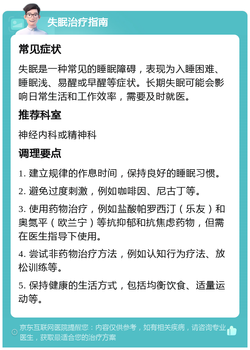 失眠治疗指南 常见症状 失眠是一种常见的睡眠障碍，表现为入睡困难、睡眠浅、易醒或早醒等症状。长期失眠可能会影响日常生活和工作效率，需要及时就医。 推荐科室 神经内科或精神科 调理要点 1. 建立规律的作息时间，保持良好的睡眠习惯。 2. 避免过度刺激，例如咖啡因、尼古丁等。 3. 使用药物治疗，例如盐酸帕罗西汀（乐友）和奥氮平（欧兰宁）等抗抑郁和抗焦虑药物，但需在医生指导下使用。 4. 尝试非药物治疗方法，例如认知行为疗法、放松训练等。 5. 保持健康的生活方式，包括均衡饮食、适量运动等。