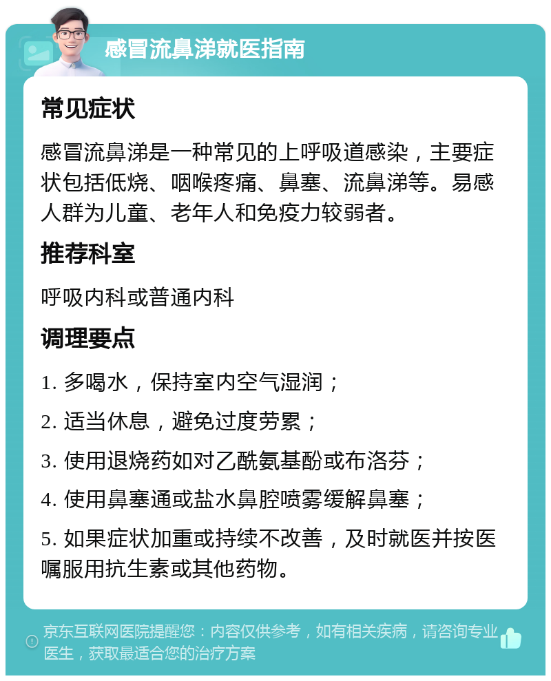 感冒流鼻涕就医指南 常见症状 感冒流鼻涕是一种常见的上呼吸道感染，主要症状包括低烧、咽喉疼痛、鼻塞、流鼻涕等。易感人群为儿童、老年人和免疫力较弱者。 推荐科室 呼吸内科或普通内科 调理要点 1. 多喝水，保持室内空气湿润； 2. 适当休息，避免过度劳累； 3. 使用退烧药如对乙酰氨基酚或布洛芬； 4. 使用鼻塞通或盐水鼻腔喷雾缓解鼻塞； 5. 如果症状加重或持续不改善，及时就医并按医嘱服用抗生素或其他药物。