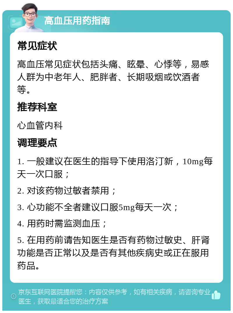 高血压用药指南 常见症状 高血压常见症状包括头痛、眩晕、心悸等，易感人群为中老年人、肥胖者、长期吸烟或饮酒者等。 推荐科室 心血管内科 调理要点 1. 一般建议在医生的指导下使用洛汀新，10mg每天一次口服； 2. 对该药物过敏者禁用； 3. 心功能不全者建议口服5mg每天一次； 4. 用药时需监测血压； 5. 在用药前请告知医生是否有药物过敏史、肝肾功能是否正常以及是否有其他疾病史或正在服用药品。