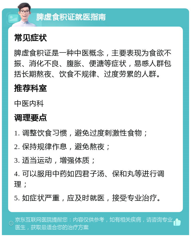 脾虚食积证就医指南 常见症状 脾虚食积证是一种中医概念，主要表现为食欲不振、消化不良、腹胀、便溏等症状，易感人群包括长期熬夜、饮食不规律、过度劳累的人群。 推荐科室 中医内科 调理要点 1. 调整饮食习惯，避免过度刺激性食物； 2. 保持规律作息，避免熬夜； 3. 适当运动，增强体质； 4. 可以服用中药如四君子汤、保和丸等进行调理； 5. 如症状严重，应及时就医，接受专业治疗。