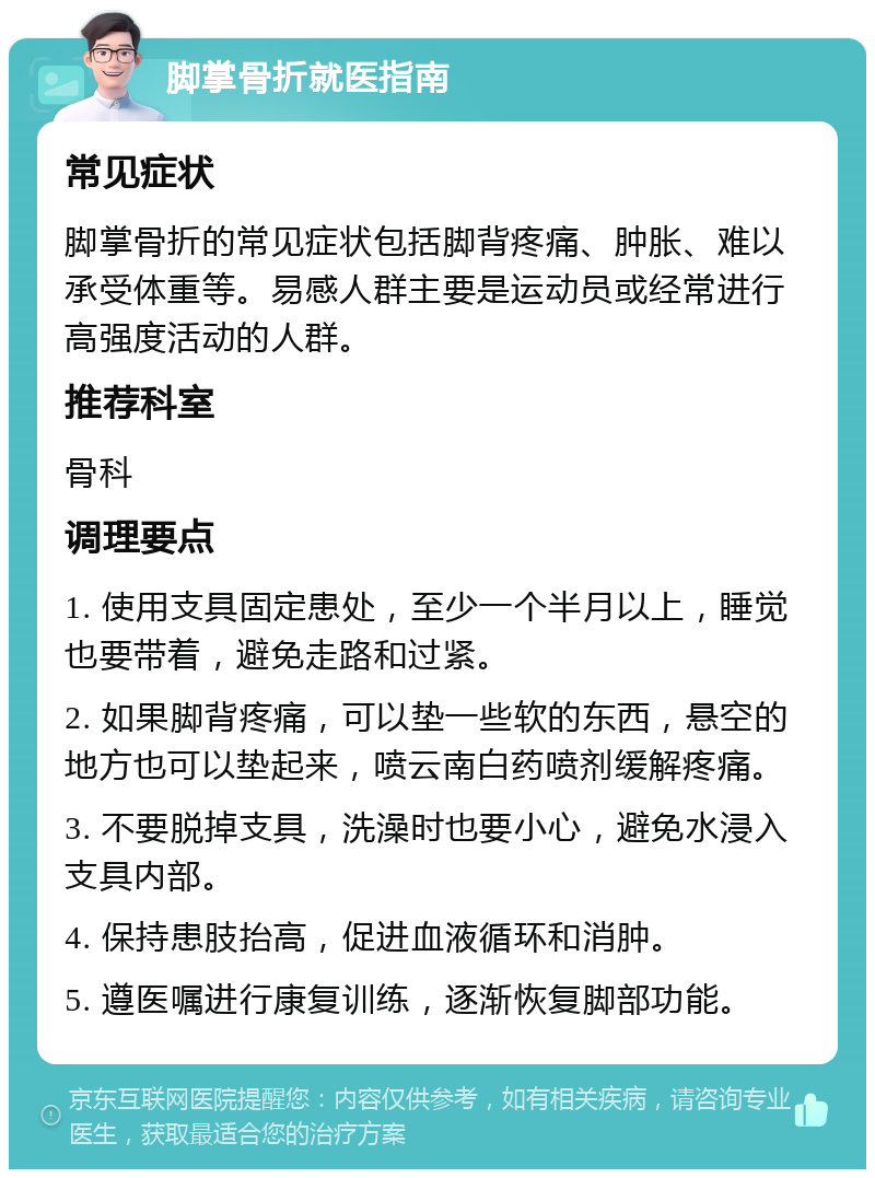 脚掌骨折就医指南 常见症状 脚掌骨折的常见症状包括脚背疼痛、肿胀、难以承受体重等。易感人群主要是运动员或经常进行高强度活动的人群。 推荐科室 骨科 调理要点 1. 使用支具固定患处，至少一个半月以上，睡觉也要带着，避免走路和过紧。 2. 如果脚背疼痛，可以垫一些软的东西，悬空的地方也可以垫起来，喷云南白药喷剂缓解疼痛。 3. 不要脱掉支具，洗澡时也要小心，避免水浸入支具内部。 4. 保持患肢抬高，促进血液循环和消肿。 5. 遵医嘱进行康复训练，逐渐恢复脚部功能。