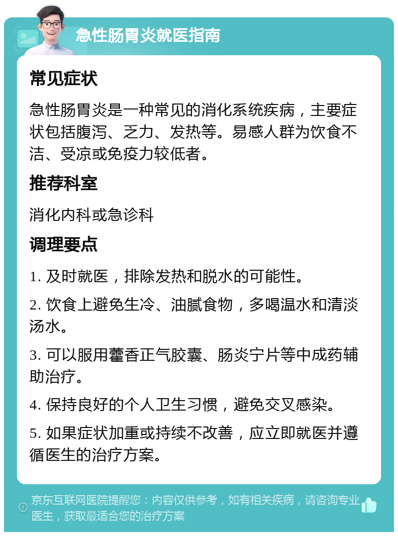 急性肠胃炎就医指南 常见症状 急性肠胃炎是一种常见的消化系统疾病，主要症状包括腹泻、乏力、发热等。易感人群为饮食不洁、受凉或免疫力较低者。 推荐科室 消化内科或急诊科 调理要点 1. 及时就医，排除发热和脱水的可能性。 2. 饮食上避免生冷、油腻食物，多喝温水和清淡汤水。 3. 可以服用藿香正气胶囊、肠炎宁片等中成药辅助治疗。 4. 保持良好的个人卫生习惯，避免交叉感染。 5. 如果症状加重或持续不改善，应立即就医并遵循医生的治疗方案。